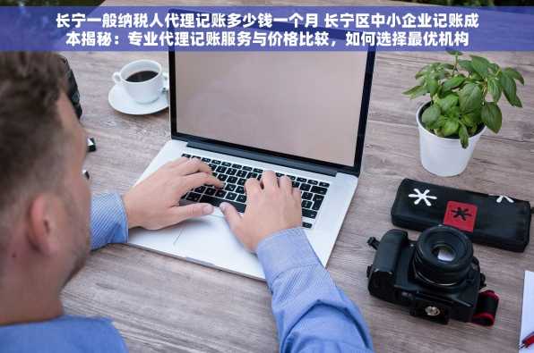 长宁一般纳税人代理记账多少钱一个月 长宁区中小企业记账成本揭秘：专业代理记账服务与价格比较，如何选择最优机构