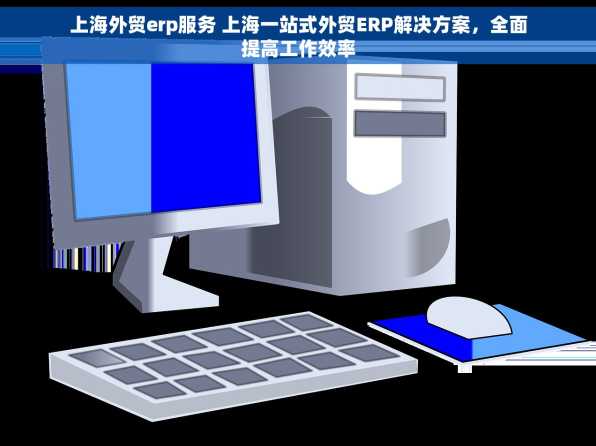 上海外贸erp服务 上海一站式外贸ERP解决方案，全面提高工作效率