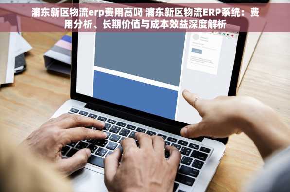 浦东新区物流erp费用高吗 浦东新区物流ERP系统：费用分析、长期价值与成本效益深度解析