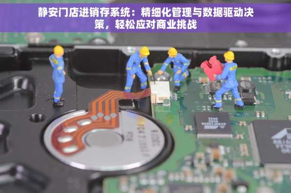 静安门店进销存系统：精细化管理与数据驱动决策，轻松应对商业挑战