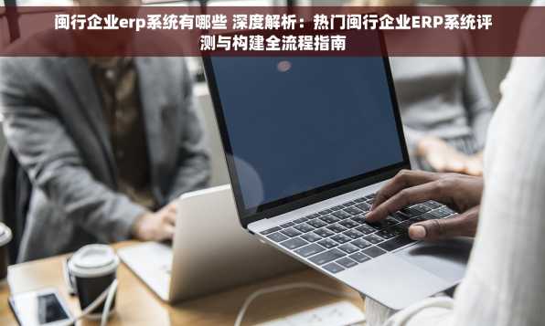 闽行企业erp系统有哪些 深度解析：热门闽行企业ERP系统评测与构建全流程指南