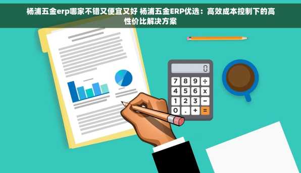 杨浦五金erp哪家不错又便宜又好 杨浦五金ERP优选：高效成本控制下的高性价比解决方案