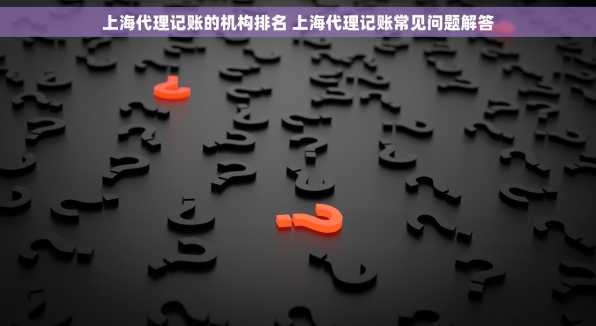 上海代理记账的机构排名 上海代理记账常见问题解答