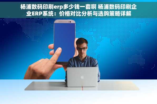 杨浦数码印刷erp多少钱一套啊 杨浦数码印刷企业ERP系统：价格对比分析与选购策略详解