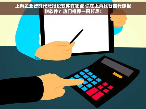 上海企业智能代账报税软件有哪些 你在上海找智能代账报税软件？热门推荐一网打尽！
