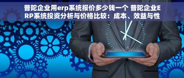 普陀企业用erp系统报价多少钱一个 普陀企业ERP系统投资分析与价格比较：成本、效益与性价比全面解析