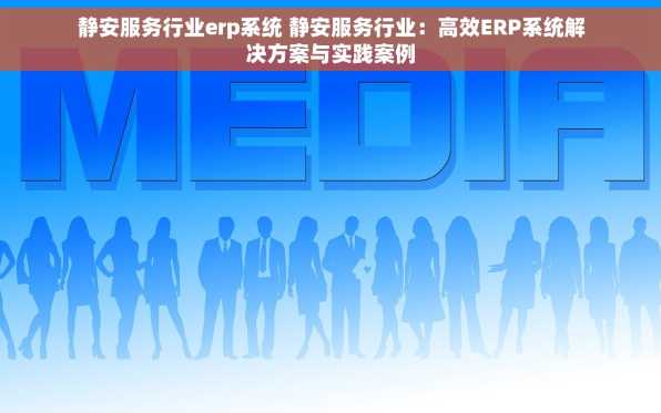 静安服务行业erp系统 静安服务行业：高效ERP系统解决方案与实践案例
