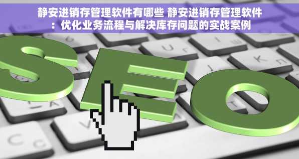 静安进销存管理软件有哪些 静安进销存管理软件：优化业务流程与解决库存问题的实战案例