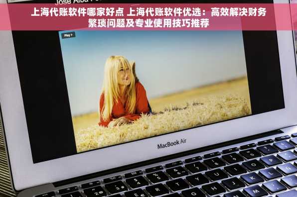 上海代账软件哪家好点 上海代账软件优选：高效解决财务繁琐问题及专业使用技巧推荐