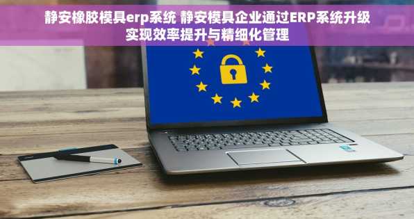 静安橡胶模具erp系统 静安模具企业通过ERP系统升级实现效率提升与精细化管理