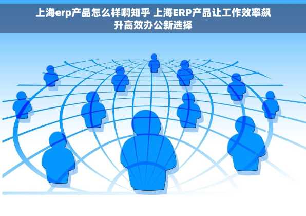 上海erp产品怎么样啊知乎 上海ERP产品让工作效率飙升高效办公新选择