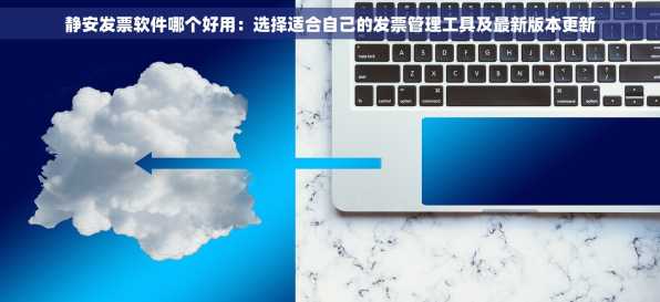 静安发票软件哪个好用：选择适合自己的发票管理工具及最新版本更新