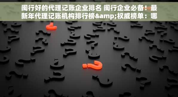 闽行好的代理记账企业排名 闽行企业必备！最新年代理记账机构排行榜&权威榜单：哪家强揭晓
