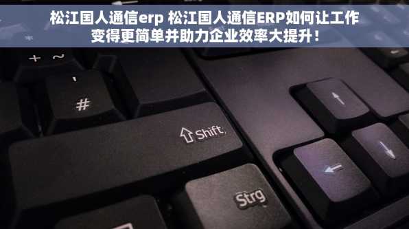松江国人通信erp 松江国人通信ERP如何让工作变得更简单并助力企业效率大提升！