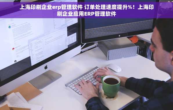 上海印刷企业erp管理软件 订单处理速度提升%！上海印刷企业应用ERP管理软件