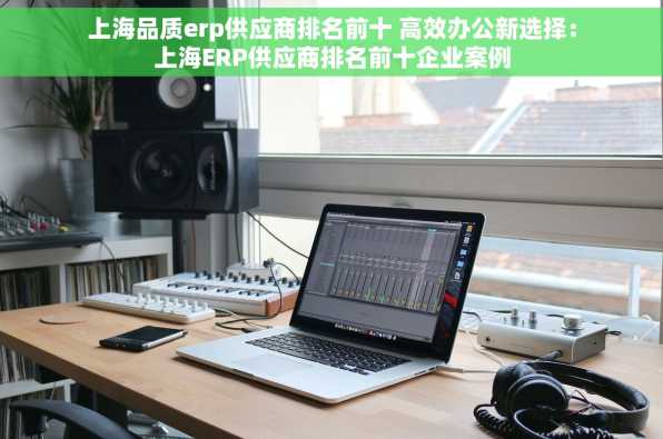 上海品质erp供应商排名前十 高效办公新选择：上海ERP供应商排名前十企业案例
