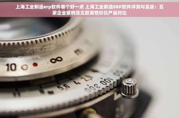 上海工业制造erp软件哪个好一点 上海工业制造ERP软件评测与实战：五家企业案例及五款高性价比产品对比