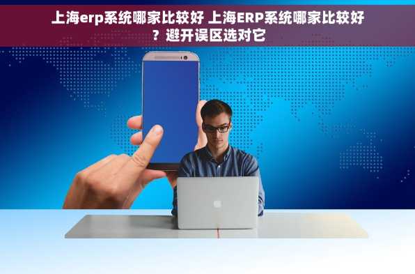 上海erp系统哪家比较好 上海ERP系统哪家比较好？避开误区选对它