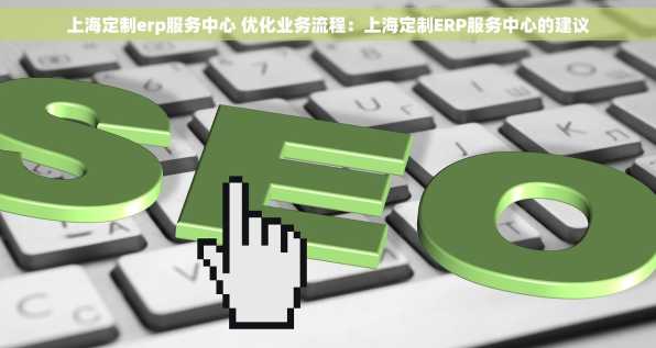 上海定制erp服务中心 优化业务流程：上海定制ERP服务中心的建议