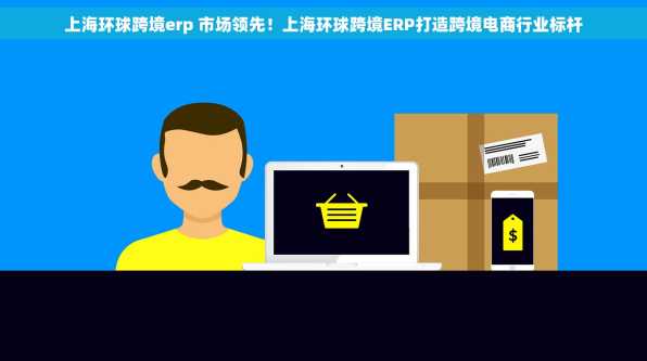 上海环球跨境erp 市场领先！上海环球跨境ERP打造跨境电商行业标杆