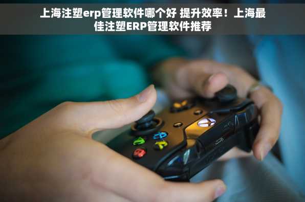 上海注塑erp管理软件哪个好 提升效率！上海最佳注塑ERP管理软件推荐