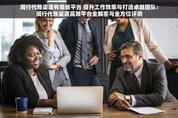 闽行代账渠道有哪些平台 提升工作效率与打造卓越团队：闽行代账渠道高效平台全解密与全方位评测