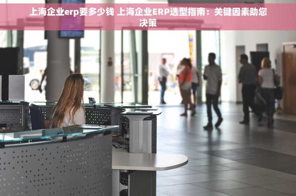 上海企业erp要多少钱 上海企业ERP选型指南：关键因素助您决策