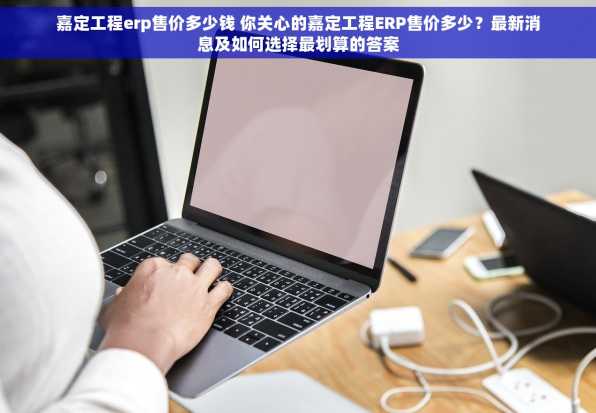 嘉定工程erp售价多少钱 你关心的嘉定工程ERP售价多少？最新消息及如何选择最划算的答案