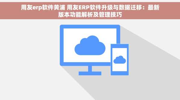 用友erp软件黄浦 用友ERP软件升级与数据迁移：最新版本功能解析及管理技巧