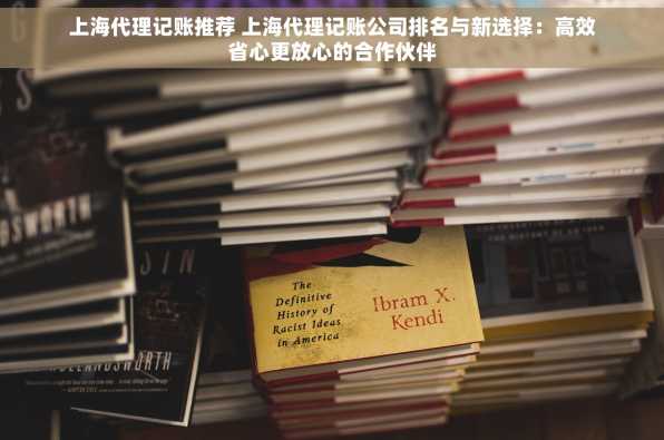 上海代理记账推荐 上海代理记账公司排名与新选择：高效省心更放心的合作伙伴