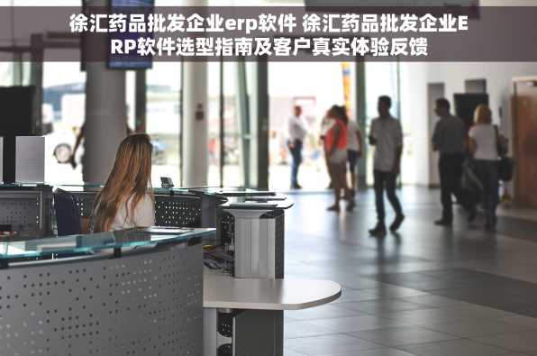 徐汇药品批发企业erp软件 徐汇药品批发企业ERP软件选型指南及客户真实体验反馈