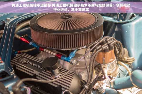 黄浦工程机械轴承进销存 黄浦工程机械轴承技术革新与维修保养：创新推动行业进步，减少故障率