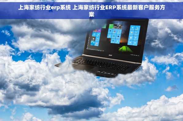 上海家纺行业erp系统 上海家纺行业ERP系统最新客户服务方案