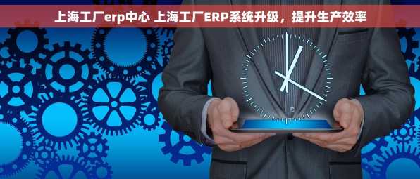 上海工厂erp中心 上海工厂ERP系统升级，提升生产效率