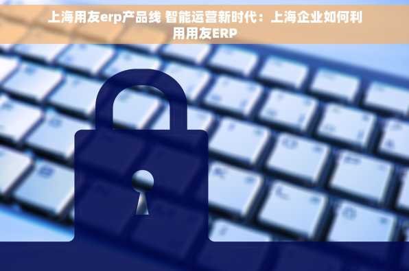 上海用友erp产品线 智能运营新时代：上海企业如何利用用友ERP