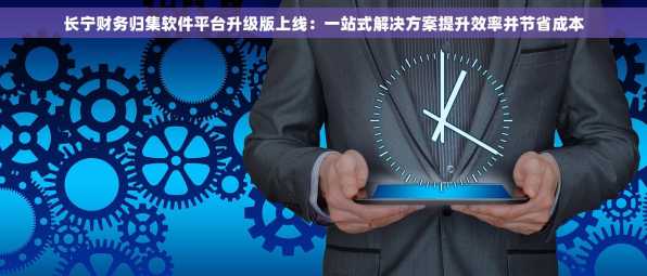 长宁财务归集软件平台升级版上线：一站式解决方案提升效率并节省成本