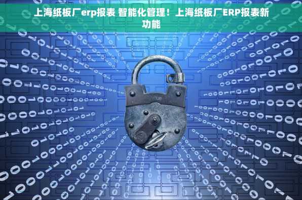 上海纸板厂erp报表 智能化管理！上海纸板厂ERP报表新功能