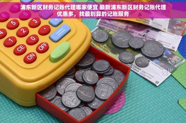 浦东新区财务记账代理哪家便宜 最新浦东新区财务记账代理优惠多，找最划算的记账服务