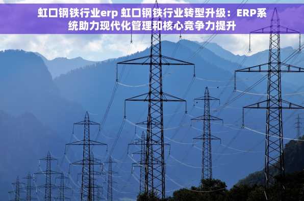 虹口钢铁行业erp 虹口钢铁行业转型升级：ERP系统助力现代化管理和核心竞争力提升