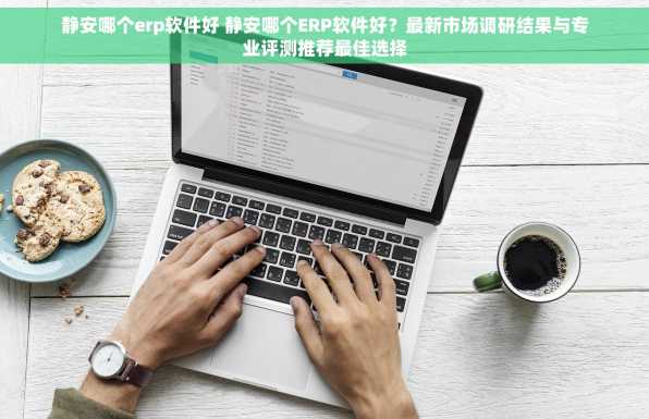 静安哪个erp软件好 静安哪个ERP软件好？最新市场调研结果与专业评测推荐最佳选择