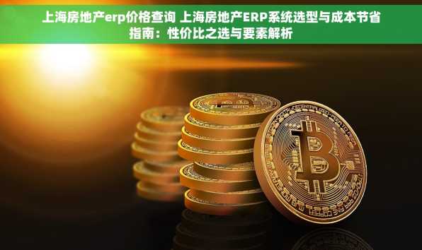 上海房地产erp价格查询 上海房地产ERP系统选型与成本节省指南：性价比之选与要素解析