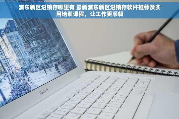 浦东新区进销存哪里有 最新浦东新区进销存软件推荐及实用培训课程，让工作更顺畅
