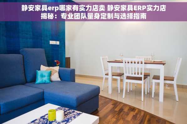 静安家具erp哪家有实力店卖 静安家具ERP实力店揭秘：专业团队量身定制与选择指南