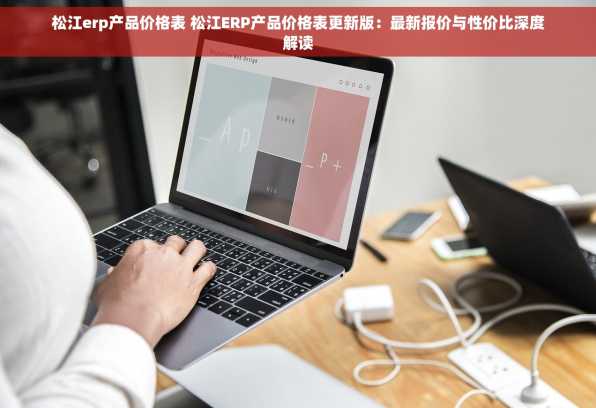 松江erp产品价格表 松江ERP产品价格表更新版：最新报价与性价比深度解读
