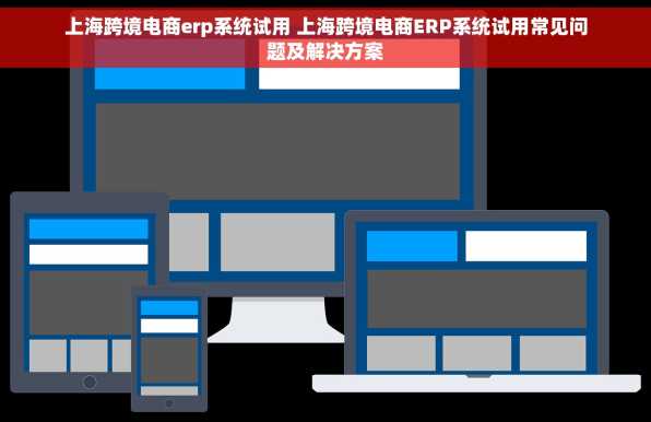 上海跨境电商erp系统试用 上海跨境电商ERP系统试用常见问题及解决方案
