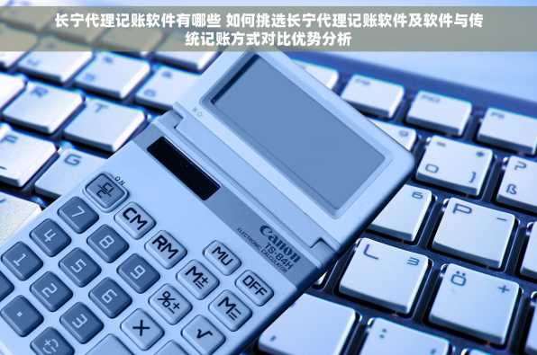 长宁代理记账软件有哪些 如何挑选长宁代理记账软件及软件与传统记账方式对比优势分析