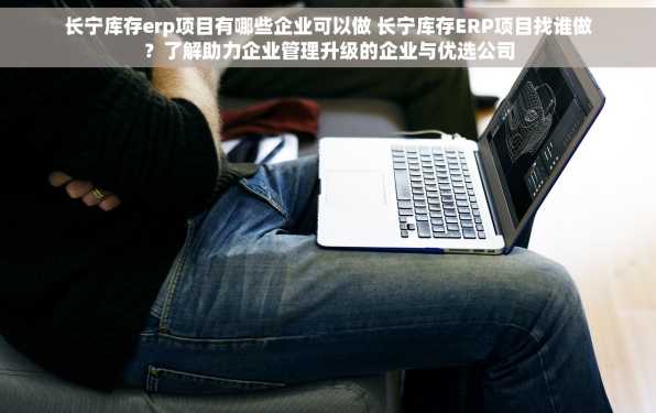 长宁库存erp项目有哪些企业可以做 长宁库存ERP项目找谁做？了解助力企业管理升级的企业与优选公司