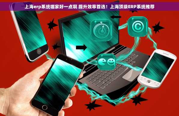 上海erp系统哪家好一点啊 提升效率首选！上海顶级ERP系统推荐