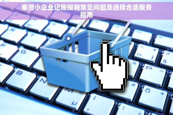 奉贤小企业记账报税常见问题及选择合适服务指南