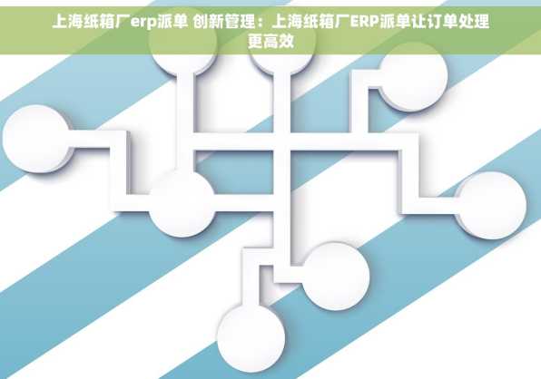 上海纸箱厂erp派单 创新管理：上海纸箱厂ERP派单让订单处理更高效